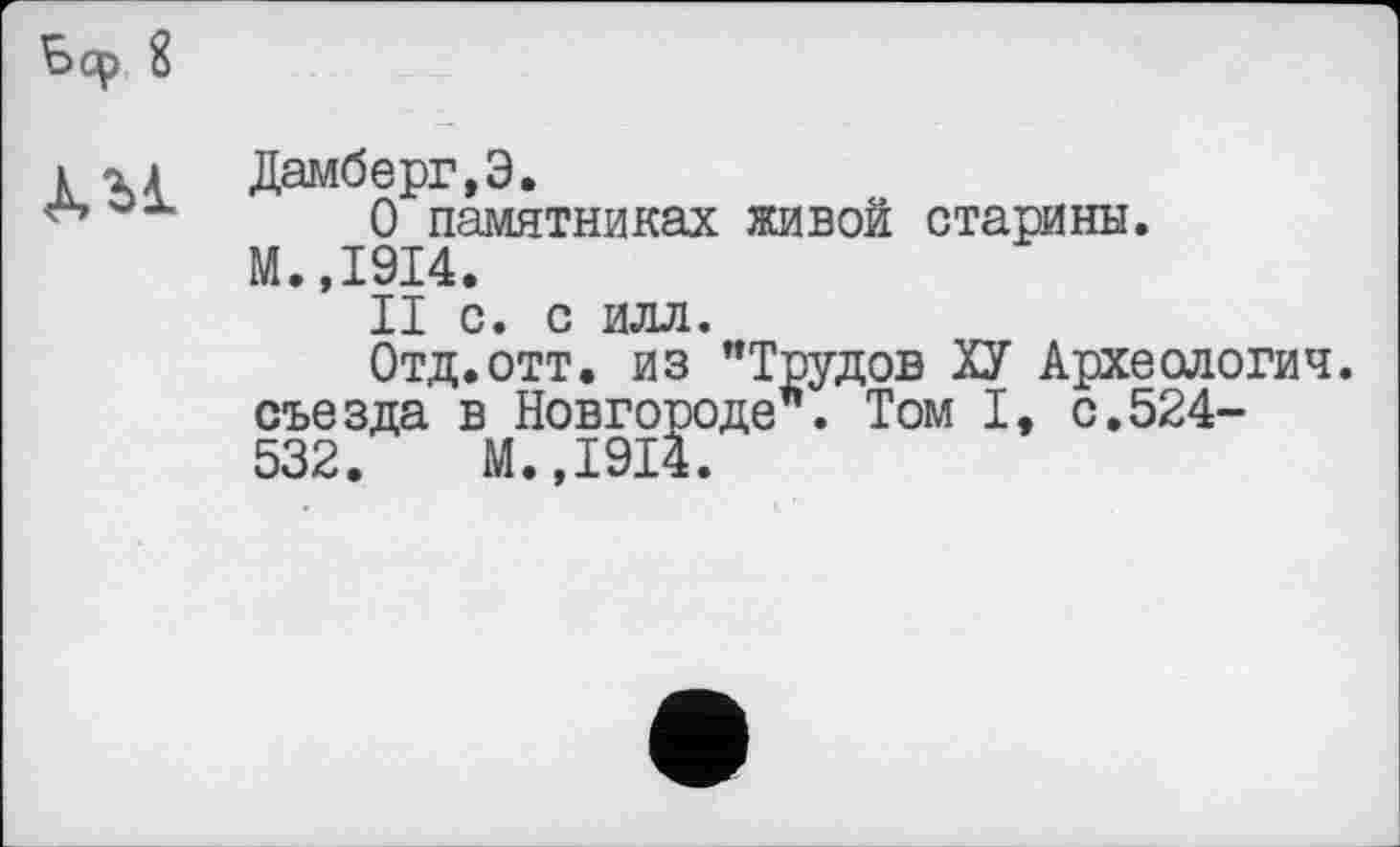 ﻿КМ Дамберг.Э.
0 памятниках живой старины. М.,1914.
II С. С ИЛЛ.
Отд.отт. из "Трудов ХУ Археологич. съезда в Новгороде". Том I, с,524-532.	М.,1914.